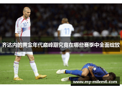 齐达内的黄金年代巅峰期究竟在哪些赛季中全面绽放